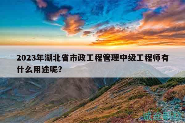 2023年湖北省市政工程管理中級工程師有什么用途呢？