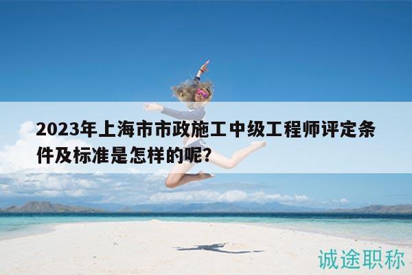 2023年上海市市政施工中級(jí)工程師評(píng)定條件及標(biāo)準(zhǔn)是怎樣的呢？