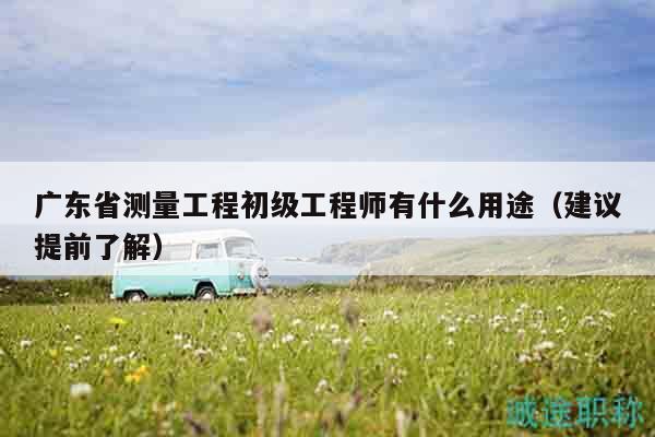 廣東省測量工程初級工程師有什么用途（建議提前了解）