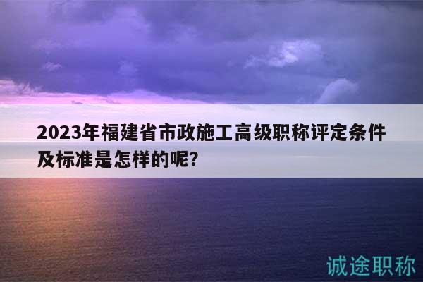 2023年福建省市政施工高級(jí)職稱評(píng)定條件及標(biāo)準(zhǔn)是怎樣的呢？