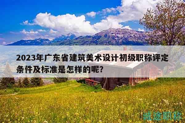 2023年廣東省建筑美術(shù)設(shè)計(jì)初級(jí)職稱評(píng)定條件及標(biāo)準(zhǔn)是怎樣的呢？