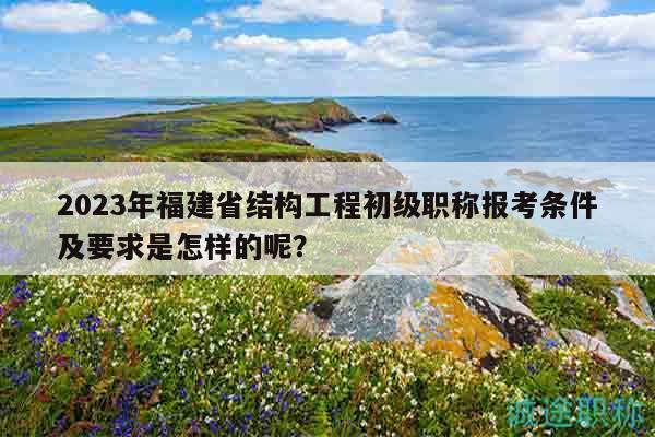 2023年福建省結(jié)構(gòu)工程初級職稱報考條件及要求是怎樣的呢？