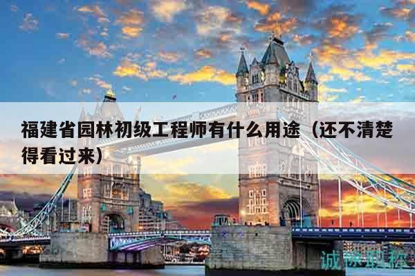 福建省園林初級(jí)工程師有什么用途（還不清楚得看過來）