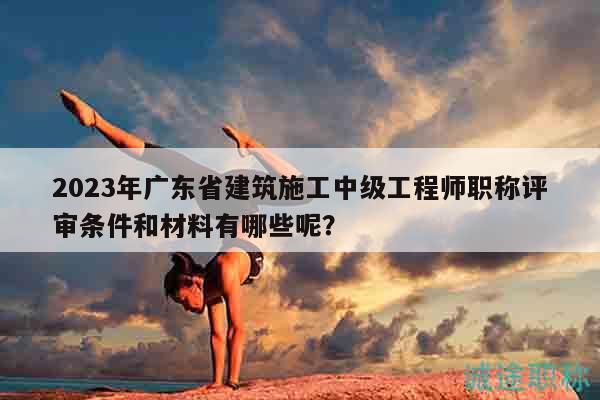 2023年廣東省建筑施工中級工程師職稱評審條件和材料有哪些呢？