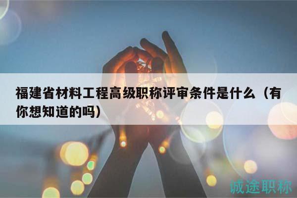 福建省材料工程高級(jí)職稱評(píng)審條件是什么（有你想知道的嗎）
