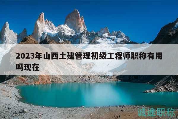 2023年山西土建管理初級工程師職稱有用嗎現(xiàn)在