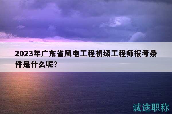 2023年廣東省風(fēng)電工程初級(jí)工程師報(bào)考條件是什么呢？
