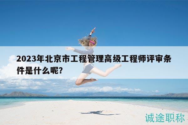 2023年北京市工程管理高級(jí)工程師評審條件是什么呢？