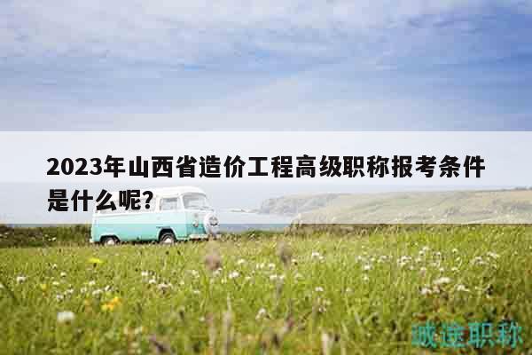 2023年山西省造價工程高級職稱報考條件是什么呢？
