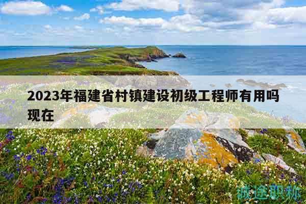 2023年福建省村鎮(zhèn)建設(shè)初級工程師有用嗎現(xiàn)在