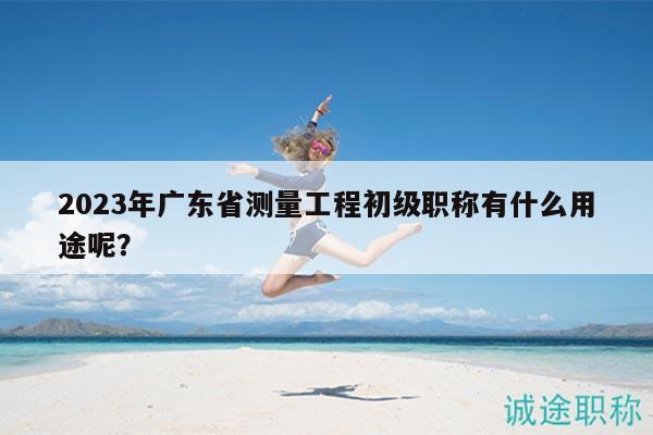 2023年廣東省測量工程初級職稱有什么用途呢？