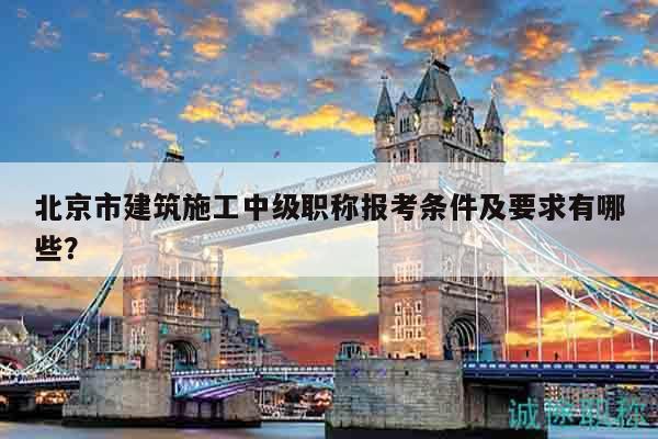 北京市建筑施工中級職稱報考條件及要求有哪些？