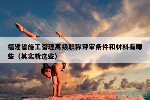 福建省施工管理高級職稱評審條件和材料有哪些（其實就這些）