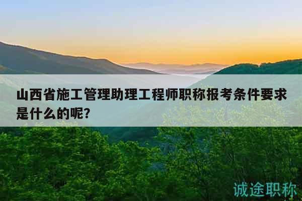 山西省施工管理助理工程師職稱報(bào)考條件要求是什么的呢？