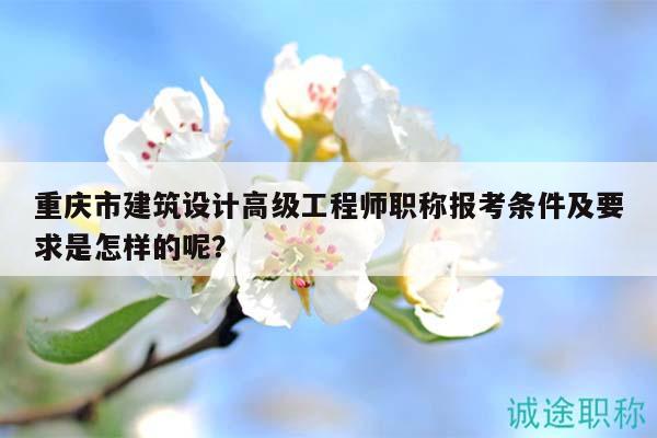重慶市建筑設(shè)計(jì)高級(jí)工程師職稱報(bào)考條件及要求是怎樣的呢？