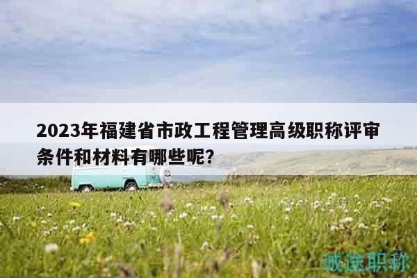 2023年福建省市政工程管理高級(jí)職稱評(píng)審條件和材料有哪些呢？