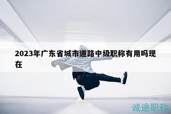 2023年廣東省城市道路中級職稱有用嗎現(xiàn)在