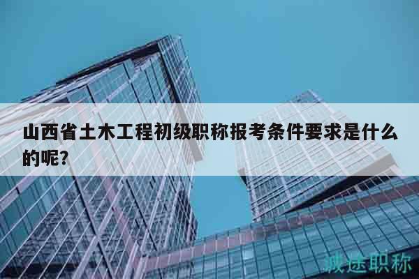 山西省土木工程初級(jí)職稱報(bào)考條件要求是什么的呢？