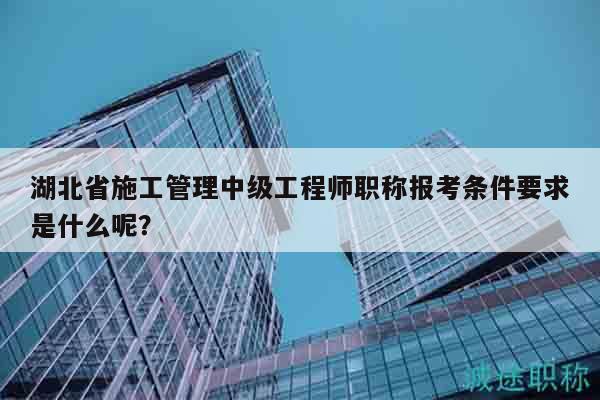 湖北省施工管理中級(jí)工程師職稱報(bào)考條件要求是什么呢？