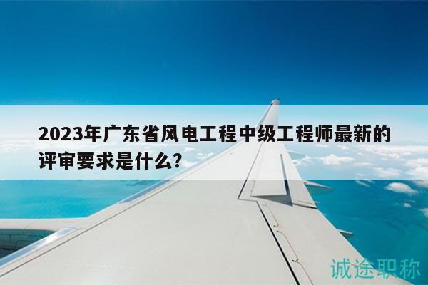 2023年廣東省風(fēng)電工程中級工程師最新的評審要求是什么？