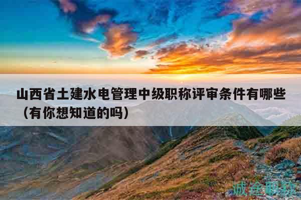 山西省土建水電管理中級(jí)職稱評(píng)審條件有哪些（有你想知道的嗎）