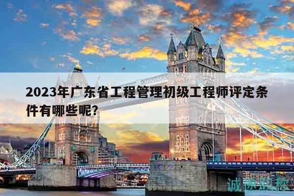 2023年廣東省工程管理初級工程師評定條件有哪些呢？