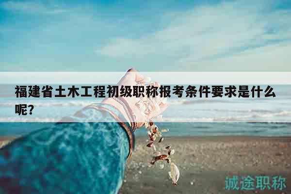 福建省土木工程初級職稱報考條件要求是什么呢？