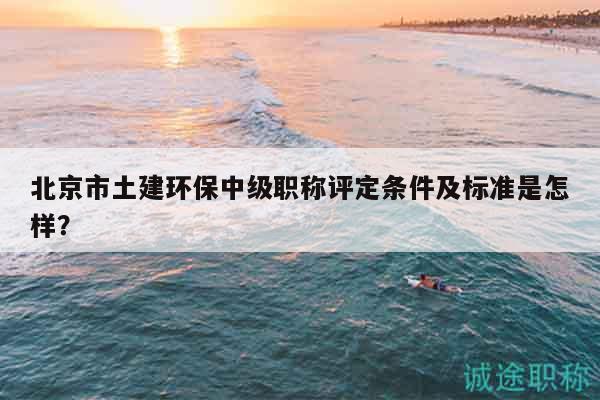 北京市土建環(huán)保中級職稱評定條件及標準是怎樣？