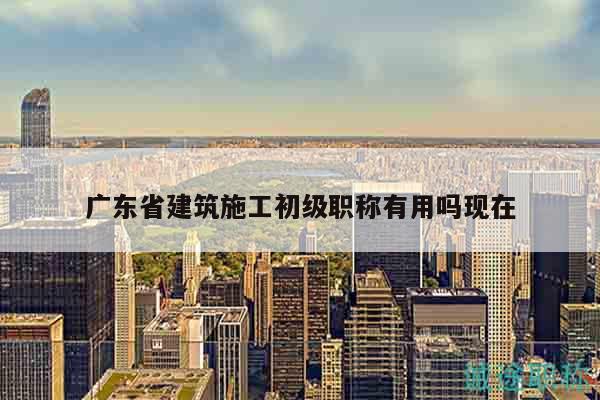 廣東省建筑施工初級(jí)職稱有用嗎現(xiàn)在