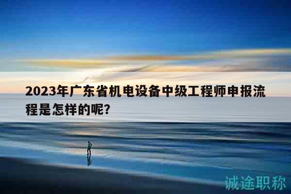2023年廣東省機(jī)電設(shè)備中級工程師申報流程是怎樣的呢？
