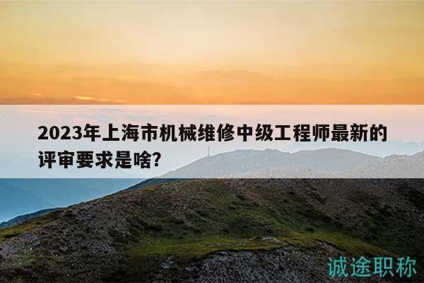 2023年上海市機(jī)械維修中級(jí)工程師最新的評(píng)審要求是啥？