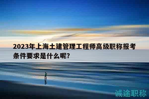 2023年上海土建管理工程師高級職稱報考條件要求是什么呢？