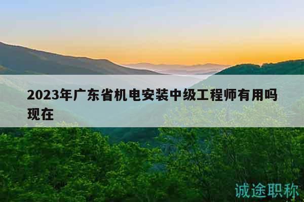 2023年廣東省機(jī)電安裝中級(jí)工程師有用嗎現(xiàn)在