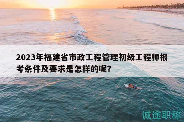 2023年福建省市政工程管理初級工程師報考條件及要求是怎樣的呢？