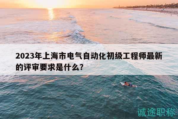 2023年上海市電氣自動(dòng)化初級(jí)工程師最新的評(píng)審要求是什么？