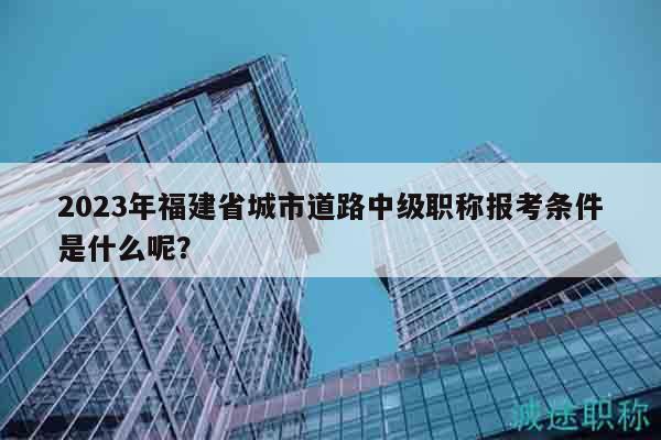 2023年福建省城市道路中級職稱報考條件是什么呢？