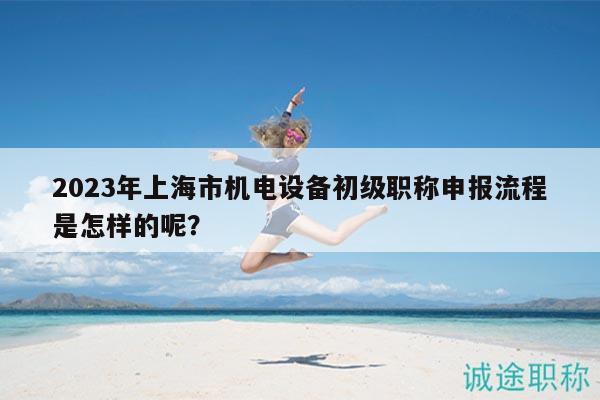 2023年上海市機(jī)電設(shè)備初級(jí)職稱申報(bào)流程是怎樣的呢？