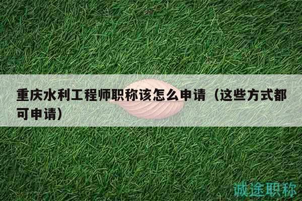 重慶水利工程師職稱該怎么申請（這些方式都可申請）