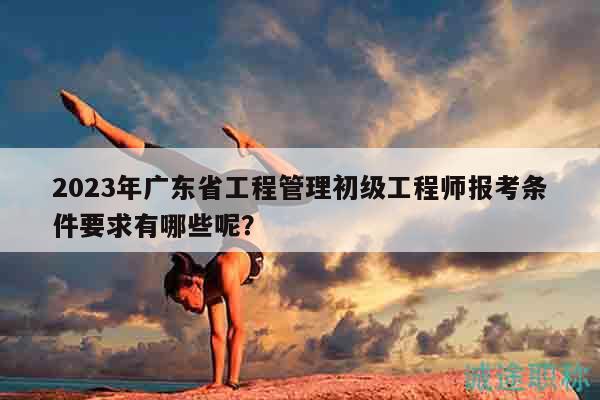2023年廣東省工程管理初級(jí)工程師報(bào)考條件要求有哪些呢？