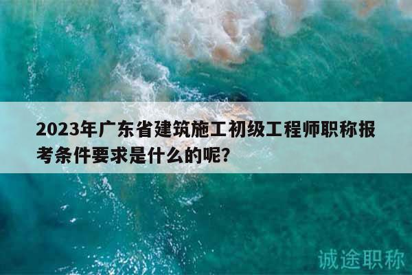 2023年廣東省建筑施工初級工程師職稱報考條件要求是什么的呢？
