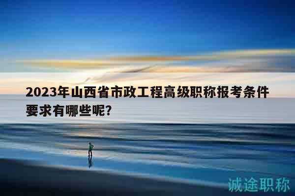 2023年山西省市政工程高級職稱報考條件要求有哪些呢？