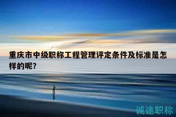 重慶市中級(jí)職稱(chēng)工程管理評(píng)定條件及標(biāo)準(zhǔn)是怎樣的呢？