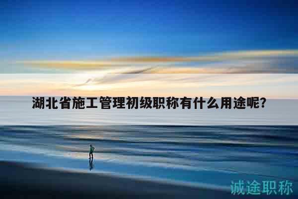 湖北省施工管理初級職稱有什么用途呢？