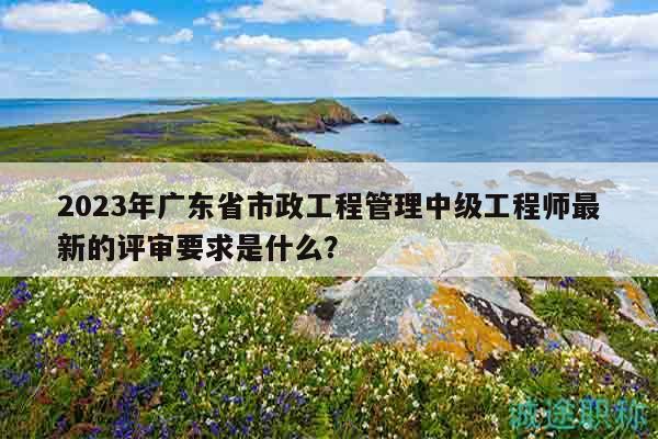 2023年廣東省市政工程管理中級(jí)工程師最新的評(píng)審要求是什么？