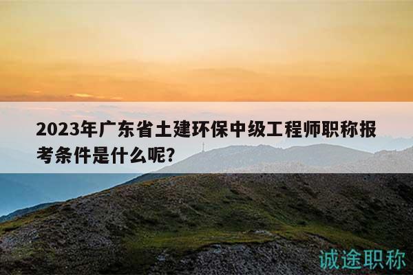 2023年廣東省土建環(huán)保中級(jí)工程師職稱報(bào)考條件是什么呢？