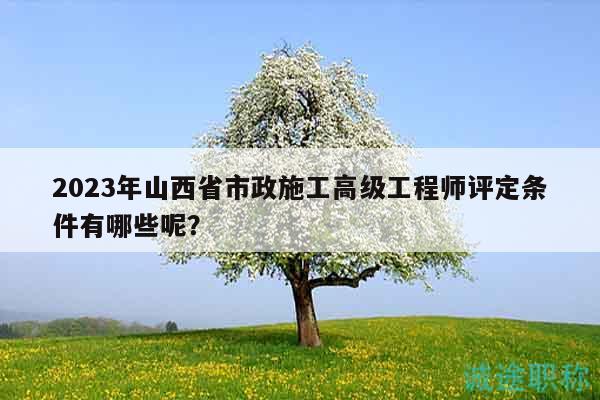 2023年山西省市政施工高級工程師評定條件有哪些呢？