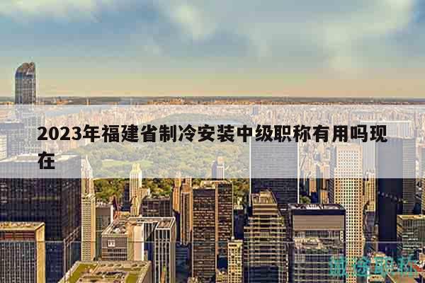 2023年福建省制冷安裝中級(jí)職稱有用嗎現(xiàn)在
