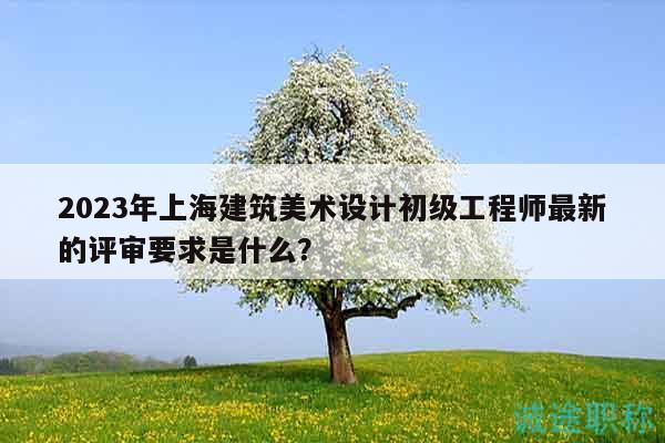 2023年上海建筑美術(shù)設計初級工程師最新的評審要求是什么？