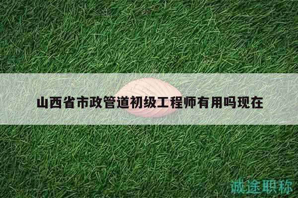 山西省市政管道初級工程師有用嗎現(xiàn)在
