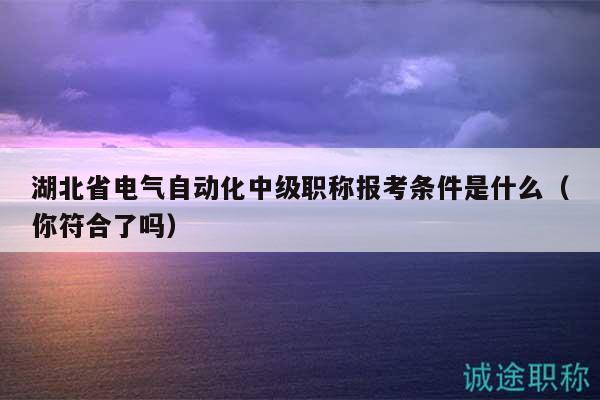 湖北省電氣自動化中級職稱報考條件是什么（你符合了嗎）